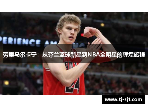 劳里马尔卡宁：从芬兰篮球新星到NBA全明星的辉煌旅程