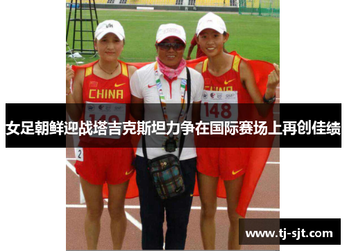 女足朝鲜迎战塔吉克斯坦力争在国际赛场上再创佳绩